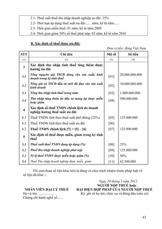 2.1- Thuế suất thuế thu nhập doanh nghiệp ưu đãi: 25%
      2.2- Thời hạn áp dụng thuế suất ưu đãi:...... năm, kể từ năm......
      2.3- Thời gian miễn thuế: 01 năm, kể từ năm 2009
      2.4- Thời gian giảm 50% số thuế phải nộp: 02 năm, kể từ năm 2010

      B. Xác định số thuế được ưu đãi:
                                                            Đơn vị tiền: đồng Việt Nam
STT                        Chỉ tiêu                         Mã số           Số tiền
(1)                           (2)                             (3)             (4)

      Xác định thu nhập tính thuế tăng thêm được
 3
      hưởng ưu đãi
      Tổng nguyên giá TSCĐ dùng cho sản xuất, kinh                    20.000.000.000
3.1                                                          [01]
      doanh trong kỳ tính thuế
      Tổng giá trị TSCĐ đầu tư mới đã đưa vào sản xuất                10.000.000.000
3.2                                                          [02]
      kinh doanh
3.3   Tổng thu nhập tính thuế trong năm                      [03]     1.000.000.000
      Thu nhập tăng thêm do đầu tư mang lại được miễn                 500.000.000
3.4                                                          [04]
      hoặc giảm
      Xác định số thuế TNDN chênh lệch do doanh
 4
      nghiệp hưởng thuế suất ưu đãi
4.1   Thuế TNDN tính theo thuế suất phổ thông (25%)          [05]     125.000.000
4.2   Thuế TNDN tính theo thuế suất ưu đãi                   [06]
4.2   Thuế TNDN chênh lệch [7] = [5] – [6]                   [07]     125.000.000
      Xác định số thuế được miễn, giảm trong kỳ tính
 5
      thuế
5.1   Thuế suất thuế TNDN đang áp dụng (%)                   [08]     25%
5.2   Thuế thu nhập doanh nghiệp phải nộp                    [09]     125.000.000
5.3   Tỷ lệ thuế TNDN được miễn hoặc giảm (%)                [10]     50%
5.4   Thuế Thu nhập doanh nghiệp được miễn, giảm             [11]     62.500.000

         Tôi cam đoan số liệu khai trên là đúng và chịu trách nhiệm trước pháp luật về
 số liệu đã khai ./.
                                                      Ngày 20 tháng 3 năm 2012
                                                     NGƯỜI NỘP THUẾ hoặc
  NHÂN VIÊN ĐẠI LÝ THUẾ                ĐẠI DIỆN HỢP PHÁP CỦA NGƯỜI NỘP THUẾ
 Họ và tên: ..................           Ký, ghi rõ họ tên; chức vụ và đóng dấu (nếu có)
 Chứng chỉ hành nghề số:.....




                                                                                         43
 