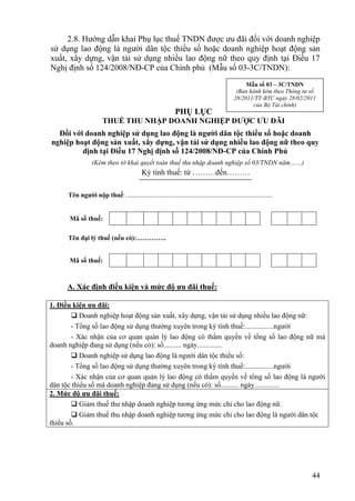 2.8. Hướng dẫn khai Phụ lục thuế TNDN được ưu đãi đối với doanh nghiệp
sử dụng lao động là người dân tộc thiểu số hoặc doanh nghiệp hoạt động sản
xuất, xây dựng, vận tải sử dụng nhiều lao động nữ theo quy định tại Điều 17
Nghị định số 124/2008/NĐ-CP của Chính phủ (Mẫu số 03-3C/TNDN):
                                                                                                   Mẫu số 03 – 3C/TNDN
                                                                                               (Ban hành kèm theo Thông tư số
                                                                                              28/2011/TT-BTC ngày 28/02/2011
                                                                                                     của Bộ Tài chính)
                                                               PHỤ LỤC
                        THUẾ THU NHẬP DOANH NGHIỆP ĐƯỢC ƯU ĐÃI
  Đối với doanh nghiệp sử dụng lao động là người dân tộc thiểu số hoặc doanh
nghiệp hoạt động sản xuất, xây dựng, vận tải sử dụng nhiều lao động nữ theo quy
         định tại Điều 17 Nghị định số 124/2008/NĐ-CP của Chính Phủ
                  (Kèm theo tờ khai quyết toán thuế thu nhập doanh nghiệp số 03/TNDN năm……)
                                             Kỳ tính thuế: từ ………đến………

      Tên người nộp thuế: .........................................................................................


      Mã số thuế:

      Tên đại lý thuế (nếu có):…………..


      Mã số thuế:



     A. Xác định điều kiện và mức độ ưu đãi thuế:

1. Điều kiện ưu đãi:
         Doanh nghiệp hoạt động sản xuất, xây dựng, vận tải sử dụng nhiều lao động nữ:
        - Tổng số lao động sử dụng thường xuyên trong kỳ tính thuế:................người
        - Xác nhận của cơ quan quản lý lao động có thẩm quyền về tổng số lao động nữ mà
doanh nghiệp đang sử dụng (nếu có): số.......... ngày..............
         Doanh nghiệp sử dụng lao động là người dân tộc thiểu số:
        - Tổng số lao động sử dụng thường xuyên trong kỳ tính thuế:................người
        - Xác nhận của cơ quan quản lý lao động có thẩm quyền về tổng số lao động là người
dân tộc thiểu số mà doanh nghiệp đang sử dụng (nếu có): số.......... ngày..............
2. Mức độ ưu đãi thuế:
         Giảm thuế thu nhập doanh nghiệp tương ứng mức chi cho lao động nữ.
         Giảm thuế thu nhập doanh nghiệp tương ứng mức chi cho lao động là người dân tộc
thiểu số.




                                                                                                                           44
 