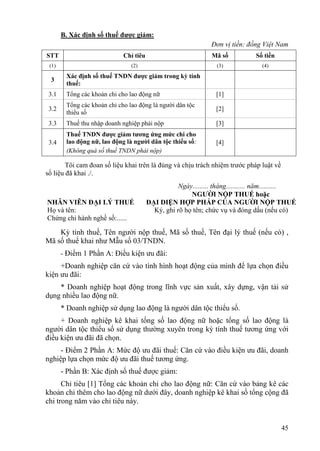 B. Xác định số thuế được giảm:
                                                               Đơn vị tiền: đồng Việt Nam
STT                          Chỉ tiêu                           Mã số           Số tiền
 (1)                            (2)                              (3)              (4)

        Xác định số thuế TNDN được giảm trong kỳ tính
 3
        thuế:
 3.1    Tổng các khoản chi cho lao động nữ                       [1]
        Tổng các khoản chi cho lao động là người dân tộc
 3.2                                                             [2]
        thiểu số
 3.3    Thuế thu nhập doanh nghiệp phải nộp                      [3]
        Thuế TNDN được giảm tương ứng mức chi cho
 3.4    lao động nữ, lao động là người dân tộc thiểu số:         [4]
        (Không quá số thuế TNDN phải nộp)

        Tôi cam đoan số liệu khai trên là đúng và chịu trách nhiệm trước pháp luật về
số liệu đã khai ./.
                                                   Ngày......... tháng........... năm..........
                                                       NGƯỜI NỘP THUẾ hoặc
NHÂN VIÊN ĐẠI LÝ THUẾ                   ĐẠI DIỆN HỢP PHÁP CỦA NGƯỜI NỘP THUẾ
Họ và tên:                                Ký, ghi rõ họ tên; chức vụ và đóng dấu (nếu có)
Chứng chỉ hành nghề số:......

    Kỳ tính thuế, Tên người nộp thuế, Mã số thuế, Tên đại lý thuế (nếu có) ,
Mã số thuế khai như Mẫu số 03/TNDN.
       - Điểm 1 Phần A: Điều kiện ưu đãi:
     +Doanh nghiệp căn cứ vào tình hình hoạt động của mình để lựa chọn điều
kiện ưu đãi:
    * Doanh nghiệp hoạt động trong lĩnh vực sản xuất, xây dựng, vận tải sử
dụng nhiều lao động nữ.
       * Doanh nghiệp sử dụng lao động là người dân tộc thiểu số.
     + Doanh nghiệp kê khai tổng số lao động nữ hoặc tổng số lao động là
người dân tộc thiểu số sử dụng thường xuyên trong kỳ tính thuế tương ứng với
điều kiện ưu đãi đã chọn.
     - Điểm 2 Phần A: Mức độ ưu đãi thuế: Căn cứ vào điều kiện ưu đãi, doanh
nghiệp lựa chọn mức độ ưu đãi thuế tương ứng.
       - Phần B: Xác định số thuế được giảm:
      Chỉ tiêu [1] Tổng các khoản chi cho lao động nữ: Căn cứ vào bảng kê các
khoản chi thêm cho lao động nữ dưới đây, doanh nghiệp kê khai số tổng cộng đã
chi trong năm vào chỉ tiêu này.


                                                                                          45
 