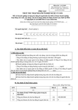 Mẫu số 03 – 3C/TNDN
                                                                   (Ban hành kèm theo Thông tư số
                                                                  28/2011/TT-BTC ngày 28/02/2011
                                                                         của Bộ Tài chính)
                                               PHỤ LỤC
                   THUẾ THU NHẬP DOANH NGHIỆP ĐƯỢC ƯU ĐÃI
  Đối với doanh nghiệp sử dụng lao động là người dân tộc thiểu số hoặc doanh nghiệp
hoạt động sản xuất, xây dựng, vận tải sử dụng nhiều lao động nữ theo quy định tại Điều
                   17 Nghị định số 124/2008/NĐ-CP của Chính Phủ
                (Kèm theo tờ khai quyết toán thuế thu nhập doanh nghiệp số 03/TNDN năm……)
                               Kỳ tính thuế: từ 01/01/2011đến 31/12/2011


        Tên người nộp thuế: ...Doanh nghiệp A.


        Mã số thuế:      0      1    x     x     x   x   x    x     x      x

        Tên đại lý thuế (nếu có):…………..


        Mã số thuế:



        A. Xác định điều kiện và mức độ ưu đãi thuế:

1. Điều kiện ưu đãi:
         Doanh nghiệp hoạt động sản xuất, xây dựng, vận tải sử dụng nhiều lao động nữ:
        - Tổng số lao động sử dụng thường xuyên trong kỳ tính thuế: 200 người
        - Xác nhận của cơ quan quản lý lao động có thẩm quyền về tổng số lao động nữ mà
doanh nghiệp đang sử dụng (nếu có): số 15 ngày 25/6/2011
         Doanh nghiệp sử dụng lao động là người dân tộc thiểu số:
        - Tổng số lao động sử dụng thường xuyên trong kỳ tính thuế:................người
        - Xác nhận của cơ quan quản lý lao động có thẩm quyền về tổng số lao động là người
dân tộc thiểu số mà doanh nghiệp đang sử dụng (nếu có): số.......... ngày..............
2. Mức độ ưu đãi thuế:
         Giảm thuế thu nhập doanh nghiệp tương ứng mức chi cho lao động nữ.
         Giảm thuế thu nhập doanh nghiệp tương ứng mức chi cho lao động là người dân tộc
thiểu số.

        B. Xác định số thuế được giảm:
                                                                     Đơn vị tiền: đồng Việt Nam
 STT                            Chỉ tiêu                           Mã số              Số tiền
  (1)                               (2)                              (3)                (4)

           Xác định số thuế TNDN được giảm trong kỳ
  3
           tính thuế:
  3.1      Tổng các khoản chi cho lao động nữ                        [1]       100.000.000
  3.2      Tổng các khoản chi cho lao động là người dân tộc          [2]       0

                                                                                                47
 
