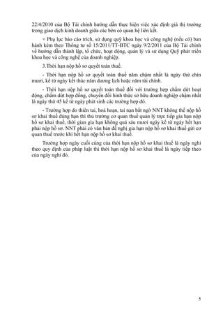 22/4/2010 của Bộ Tài chính hướng dẫn thực hiện việc xác định giá thị trường
trong giao dịch kinh doanh giữa các bên có quan hệ liên kết.
    + Phụ lục báo cáo trích, sử dụng quỹ khoa học và công nghệ (nếu có) ban
hành kèm theo Thông tư số 15/2011/TT-BTC ngày 9/2/2011 của Bộ Tài chính
về hướng dẫn thành lập, tổ chức, hoạt động, quản lý và sử dụng Quỹ phát triển
khoa học và công nghệ của doanh nghiệp.
    3.Thời hạn nộp hồ sơ quyết toán thuế.
    - Thời hạn nộp hồ sơ quyết toán thuế năm chậm nhất là ngày thứ chín
mươi, kể từ ngày kết thúc năm dương lịch hoặc năm tài chính.
     - Thời hạn nộp hồ sơ quyết toán thuế đối với trường hợp chấm dứt hoạt
động, chấm dứt hợp đồng, chuyển đổi hình thức sở hữu doanh nghiệp chậm nhất
là ngày thứ 45 kể từ ngày phát sinh các trường hợp đó.
     - Trường hợp do thiên tai, hoả hoạn, tai nạn bất ngờ NNT không thể nộp hồ
sơ khai thuế đúng hạn thì thủ trưởng cơ quan thuế quản lý trực tiếp gia hạn nộp
hồ sơ khai thuế, thời gian gia hạn không quá sáu mươi ngày kể từ ngày hết hạn
phải nộp hồ sơ. NNT phải có văn bản đề nghị gia hạn nộp hồ sơ khai thuế gửi cơ
quan thuế trước khi hết hạn nộp hồ sơ khai thuế.
     Trường hợp ngày cuối cùng của thời hạn nộp hồ sơ khai thuế là ngày nghỉ
theo quy định của pháp luật thì thời hạn nộp hồ sơ khai thuế là ngày tiếp theo
của ngày nghỉ đó.




                                                                             5
 