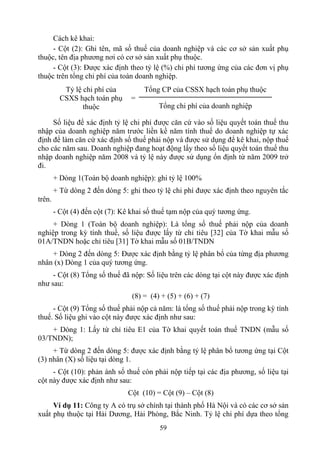 Cách kê khai:
     - Cột (2): Ghi tên, mã số thuế của doanh nghiệp và các cơ sở sản xuất phụ
thuộc, tên địa phương nơi có cơ sở sản xuất phụ thuộc.
     - Cột (3): Được xác định theo tỷ lệ (%) chi phí tương ứng của các đơn vị phụ
thuộc trên tổng chi phí của toàn doanh nghiệp.
           Tỷ lệ chi phí của         Tổng CP của CSSX hạch toán phụ thuộc
          CSXS hạch toán phụ     =
                 thuộc                    Tổng chi phí của doanh nghiệp

     Số liệu để xác định tỷ lệ chi phí được căn cứ vào số liệu quyết toán thuế thu
nhập của doanh nghiệp năm trước liền kề năm tính thuế do doanh nghiệp tự xác
định để làm căn cứ xác định số thuế phải nộp và được sử dụng để kê khai, nộp thuế
cho các năm sau. Doanh nghiệp đang hoạt động lấy theo số liệu quyết toán thuế thu
nhập doanh nghiệp năm 2008 và tỷ lệ này được sử dụng ổn định từ năm 2009 trở
đi.
        + Dòng 1(Toàn bộ doanh nghiệp): ghi tỷ lệ 100%
        + Từ dòng 2 đến dòng 5: ghi theo tỷ lệ chi phí được xác định theo nguyên tắc
trên.
        - Cột (4) đến cột (7): Kê khai số thuế tạm nộp của quý tương ứng.
     + Dòng 1 (Toàn bộ doanh nghiệp): Là tổng số thuế phải nộp của doanh
nghiệp trong kỳ tính thuế, số liệu được lấy từ chỉ tiêu [32] của Tờ khai mẫu số
01A/TNDN hoặc chỉ tiêu [31] Tờ khai mẫu số 01B/TNDN
    + Dòng 2 đến dòng 5: Được xác định bằng tỷ lệ phân bổ của từng địa phương
nhân (x) Dòng 1 của quý tương ứng.
     - Cột (8) Tổng số thuế đã nộp: Số liệu trên các dòng tại cột này được xác định
như sau:
                                 (8) = (4) + (5) + (6) + (7)
     - Cột (9) Tổng số thuế phải nộp cả năm: là tổng số thuế phải nộp trong kỳ tính
thuế. Số liệu ghi vào cột này được xác định như sau:
    + Dòng 1: Lấy từ chỉ tiêu E1 của Tờ khai quyết toán thuế TNDN (mẫu số
03/TNDN);
     + Từ dòng 2 đến dòng 5: được xác định bằng tỷ lệ phân bổ tương ứng tại Cột
(3) nhân (X) số liệu tại dòng 1.
     - Cột (10): phản ánh số thuế còn phải nộp tiếp tại các địa phương, số liệu tại
cột này được xác định như sau:
                                Cột (10) = Cột (9) – Cột (8)
     Ví dụ 11: Công ty A có trụ sở chính tại thành phố Hà Nội và có các cơ sở sản
xuất phụ thuộc tại Hải Dương, Hải Phòng, Bắc Ninh. Tỷ lệ chi phí dựa theo tổng
                                           59
 