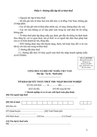 Phần C: Hướng dẫn lập hồ sơ khai thuế


                   1.Nguyên tắc lập tờ khai thuế:
                   - Số tiền ghi trên tờ khai làm tròn đến đơn vị là đồng Việt Nam, không ghi
              số thập phân.
                   - Các số liệu ghi trên tờ khai phải chính xác, rõ ràng, không được tẩy xoá.
                   - Các chỉ tiêu không có số liệu phát sinh trong kỳ tính thuế thì bỏ trống
              không ghi.
                   - Tờ khai thuế phải lập đúng mẫu quy định, ghi đầy đủ thông tin định danh
              theo đăng ký với cơ quan thuế, mã số thuế và có người đại diện theo pháp luật
              của cơ sở kinh doanh ký tên, đóng dấu.
                   - NNT không được thay đổi khuôn dạng, thêm, bớt hoặc thay đổi vị trí của
              bất kỳ chỉ tiêu nào trong tờ khai thuế.
                   2. Hướng dẫn khai thuế
                   2.1. Hướng dẫn khai Tờ khai quyết toán thuế thu nhập doanh nghiệp (mẫu
              số 03/TNDN)
                                                                                                                                            Mẫu số: 03/TNDN
                                                                                                                                           (Ban hành kèm theo
                                                                                                                                               Thông tư số
                                                                                                                                             28/2011/TT-BTC
                                                                                                                                           ngày 28/02/2011 của
                                                                                                                                              Bộ Tài chính)

                                         CỘNG HOÀ XÃ HỘI CHỦ NGHĨA VIỆT NAM
                                               Độc lập - Tự do - Hạnh phúc
                                                 _____________________

                      TỜ KHAI QUYẾT TOÁN THUẾ THU NHẬP DOANH NGHIỆP
                                       [01] Kỳ tính thuế: ........ từ ….............đến........................
                                           [02] Lần đầu                                 [03] Bổ sung lần thứ:
                                   □ Doanh nghiệp có cơ sở sản xuất hạch toán phụ thuộc
[04] Tên người nộp thuế
:.......................................................................................................................................

[05] Mã số thuế:
[06] Địa chỉ:
......................................................................................................................................................
[07] Quận/huyện: ........................................... [08] Tỉnh/Thành phố:
..........................................................
[09] Điện thoại: .............................. [10] Fax: ................................[11] Email: .......................................

[12] Tên đại lý thuế (nếu
có):.....................................................................................................................


                                                                                                                                                    6
 