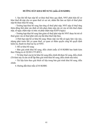 HƯỚNG DẪN KHAI BỔ SUNG (mẫu số 01/KHBS)


     1. Sau khi hết hạn nộp hồ sơ khai thuế theo quy định, NNT phát hiện hồ sơ
khai thuế đã nộp cho cơ quan thuế có sai sót, nhầm lẫn làm sai lệch số thuế phải
nộp thì được khai bổ sung.
     - Trường hợp khai bổ sung làm tăng số thuế phải nộp, NNT nộp số thuế tăng
thêm đồng thời phải xác định số tiền phạt chậm nộp căn cứ vào số tiền thuế chậm
nộp, số ngày chậm nộp và mức xử phạt chậm nộp (0,05%/ngày).
     - Trường hợp khai bổ sung làm giảm số thuế phải nộp thì NNT được bù trừ số
thuế giảm vào số thuế phát sinh của lần khai thuế tiếp theo.
      2.Thời hạn nộp hồ sơ khai bổ sung: Được nộp vào bất cứ ngày làm việc nào,
nhưng phải trước khi cơ quan thuế, cơ quan có thẩm quyền công bố quyết định
kiểm tra, thanh tra thuế tại trụ sở NNT.
     3. Hồ sơ khai bổ sung:
     + Bản giải trình khai bổ sung, điều chỉnh (mẫu số 01/KHBS ban hành kèm
theo Thông tư số 28/2011/TT-BTC).
     + Tờ khai thuế của kỳ kê khai bổ sung điều chỉnh đã được bổ sung, điều chỉnh
(Tờ khai này là căn cứ để lập Bản giải trình khai bổ sung, điều chỉnh nêu trên).
     + Tài liệu kèm theo giải thích số liệu trong bản giải trình khai bổ sung, điều
chỉnh.
     4. Hướng dẫn khai mẫu số 01/KHBS:




                                        61
 