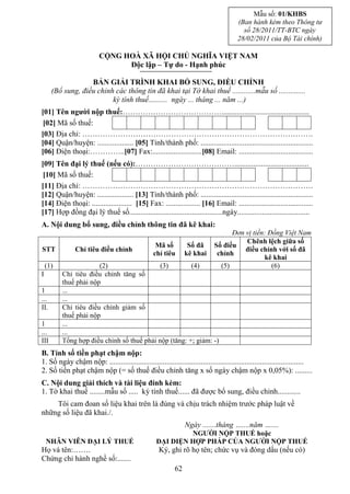 Mẫu số: 01/KHBS
                                                                                         (Ban hành kèm theo Thông tư
                                                                                           số 28/2011/TT-BTC ngày
                                                                                         28/02/2011 của Bộ Tài chính)

                          CỘNG HOÀ XÃ HỘI CHỦ NGHĨA VIỆT NAM
                                Độc lập – Tự do - Hạnh phúc

                   BẢN GIẢI TRÌNH KHAI BỔ SUNG, ĐIỀU CHỈNH
      (Bổ sung, điều chỉnh các thông tin đã khai tại Tờ khai thuế ............mẫu số ..............
                          kỳ tính thuế.......... ngày ... tháng ... năm ...)
[01] Tên người nộp thuế:…………………………………..............................................
 [02] Mã số thuế:
[03] Địa chỉ: ……………………………………………………………………………….
[04] Quận/huyện: ................... [05] Tỉnh/thành phố: ...........................................................
[06] Điện thoại:…………..[07] Fax:..........................[08] Email: .......................................
[09] Tên đại lý thuế (nếu có):………………………………….......................................
 [10] Mã số thuế:
[11] Địa chỉ: ……………………………………………………………………………….
[12] Quận/huyện: ................... [13] Tỉnh/thành phố: ...........................................................
[14] Điện thoại: ..................... [15] Fax: .................. [16] Email: .......................................
[17] Hợp đồng đại lý thuế số.................................................ngày......................................
A. Nội dung bổ sung, điều chỉnh thông tin đã kê khai:
                                                                                    Đơn vị tiền: Đồng Việt Nam
                                                                                        Chênh lệch giữa số
                                                   Mã số          Số đã       Số điều
STT            Chỉ tiêu điều chỉnh                                                      điều chỉnh với số đã
                                                  chỉ tiêu       kê khai       chỉnh
                                                                                               kê khai
    (1)                (2)                  (3)        (4)                      (5)               (6)
I         Chỉ tiêu điều chỉnh tăng số
          thuế phải nộp
1         ...
...       ...
II.       Chỉ tiêu điều chỉnh giảm số
          thuế phải nộp
1         ...
...       ...
III       Tổng hợp điều chỉnh số thuế phải nộp (tăng: +; giảm: -)
B. Tính số tiền phạt chậm nộp:
1. Số ngày chậm nộp: ......................................................................................................
2. Số tiền phạt chậm nộp (= số thuế điều chỉnh tăng x số ngày chậm nộp x 0,05%): .........
C. Nội dung giải thích và tài liệu đính kèm:
1. Tờ khai thuế ........mẫu số ..... kỳ tính thuế...... đã được bổ sung, điều chỉnh............
    Tôi cam đoan số liệu khai trên là đúng và chịu trách nhiệm trước pháp luật về
những số liệu đã khai./.
                                                                 Ngày .......tháng …....năm …....
                                                             NGƯỜI NỘP THUẾ hoặc
    NHÂN VIÊN ĐẠI LÝ THUẾ                           ĐẠI DIỆN HỢP PHÁP CỦA NGƯỜI NỘP THUẾ
Họ và tên:…….                                        Ký, ghi rõ họ tên; chức vụ và đóng dấu (nếu có)
Chứng chỉ hành nghề số:.......
                                                            62
 