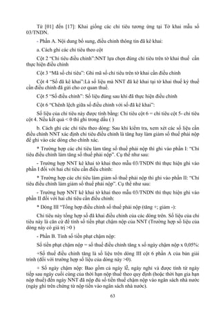 Từ [01] đến [17]: Khai giống các chỉ tiêu tương ứng tại Tờ khai mẫu số
03/TNDN.
     - Phần A. Nội dung bổ sung, điều chỉnh thông tin đã kê khai:
     a. Cách ghi các chỉ tiêu theo cột
     Cột 2 “Chỉ tiêu điều chỉnh”:NNT lựa chọn đúng chỉ tiêu trên tờ khai thuế cần
thực hiện điều chỉnh
     Cột 3 “Mã số chỉ tiêu”: Ghi mã số chỉ tiêu trên tờ khai cần điều chỉnh
     Cột 4 “Số đã kê khai”:Là số liệu mà NNT đã kê khai tại tờ khai thuế kỳ thuế
cần điều chỉnh đã gửi cho cơ quan thuế.
     Cột 5 “Số điều chỉnh”: Số liệu đúng sau khi đã thực hiện điều chỉnh
     Cột 6 “Chênh lệch giữa số điều chỉnh với số đã kê khai”:
     Số liệu của chỉ tiêu này được tính bằng: Chỉ tiêu cột 6 = chỉ tiêu cột 5- chỉ tiêu
cột 4. Nếu kết quả < 0 thì ghi trong dấu ( )
     b. Cách ghi các chỉ tiêu theo dòng: Sau khi kiểm tra, xem xét các số liệu cần
điều chỉnh NNT xác định chỉ tiêu điều chỉnh là tăng hay làm giảm số thuế phải nộp
để ghi vào các dòng cho chính xác.
      * Trường hợp các chỉ tiêu làm tăng số thuế phải nộp thì ghi vào phần I: “Chỉ
tiêu điều chỉnh làm tăng số thuế phải nộp”. Cụ thể như sau:
    - Trường hợp NNT kê khai tờ khai theo mẫu 03/TNDN thì thực hiện ghi vào
phần I đối với hai chỉ tiêu cần điều chỉnh:
      * Trường hợp các chỉ tiêu làm giảm số thuế phải nộp thì ghi vào phần II: “Chỉ
tiêu điều chỉnh làm giảm số thuế phải nộp”. Cụ thể như sau:
    - Trường hợp NNT kê khai tờ khai theo mẫu 03/TNDN thì thực hiện ghi vào
phần II đối với hai chỉ tiêu cần điều chỉnh:
     * Dòng III “Tổng hợp điều chỉnh số thuế phải nộp (tăng +; giảm -):
     Chỉ tiêu này tổng hợp số đã khai điều chỉnh của các dòng trên. Số liệu của chỉ
tiêu này là căn cứ để tính số tiền phạt chậm nộp của NNT (Trường hợp số liệu của
dòng này có giá trị >0 )
     - Phần B. Tính số tiền phạt chậm nộp:
     Số tiền phạt chậm nộp = số thuế điều chỉnh tăng x số ngày chậm nộp x 0,05%:
      +Số thuế điều chỉnh tăng là số liệu trên dòng III cột 6 phần A của bản giải
trình (đối với trường hợp số liệu của dòng này >0).
      + Số ngày chậm nộp: Bao gồm cả ngày lễ, ngày nghỉ và được tính từ ngày
tiếp sau ngày cuối cùng của thời hạn nộp thuế theo quy định (hoặc thời hạn gia hạn
nộp thuế) đến ngày NNT đã nộp đủ số tiền thuế chậm nộp vào ngân sách nhà nước
(ngày ghi trên chứng từ nộp tiền vào ngân sách nhà nước).
                                          63
 