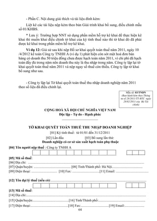 - Phần C. Nội dung giải thích và tài liệu đính kèm:
               Liệt kê các tài liệu nộp kèm theo bản Giải trình khai bổ sung, điều chỉnh mẫu
          số 01/KHBS.
               * Lưu ý: Trường hợp NNT sử dụng phần mềm hỗ trợ kê khai để thực hiện kê
          khai thì muốn khai điều chỉnh tờ khai của kỳ tính thuế nào thì tờ khai đó đã phải
          được kê khai trong phần mềm hỗ trợ kê khai.
               Ví dụ 12: Giả sử sau khi nộp Hồ sơ khai quyết toán thuế năm 2011, ngày 10
          /4/2012 kế toán Công ty TNHH A (ví dụ 1) phát hiện còn sót một hoá đơn bán
          hàng có doanh thu 50 triệu đồng chưa được hạch toán năm 2011, vì chi phí đã hạch
          toán đầy đủ trong năm nên doanh thu này là thu nhập trong năm. Công ty lập lại tờ
          khai quyết toán thuế năm 2011 và nộp ngay số thuế còn thiếu. Công ty lập tờ khai
          bổ sung như sau.


               - Công ty lập lại Tờ khai quyết toán thuế thu nhập doanh nghiệp năm 2011
          theo số liệu đã điều chỉnh lại.
                                                                                                                                  Mẫu số: 03/TNDN
                                                                                                                              (Ban hành kèm theo Thông
                                                                                                                             tư số 28/2011/TT-BTC ngày
                                                                                                                                28/02/2011 của Bộ Tài
                                                                                                                                        chính)

                                       CỘNG HOÀ XÃ HỘI CHỦ NGHĨA VIỆT NAM
                                             Độc lập - Tự do - Hạnh phúc
                                               _____________________

                     TỜ KHAI QUYẾT TOÁN THUẾ THU NHẬP DOANH NGHIỆP
                                              [01] Kỳ tính thuế: từ 01/01 đến 31/12/2011
                                       [02] Lần đầu              [03] Bổ sung lần thứ:
                                     Doanh nghiệp có cơ sở sản xuất hạch toán phụ thuộc
[04] Tên người nộp thuế : Công ty TNHH A


[05] Mã số thuế:
[06] Địa chỉ: ........................................................................................................................................
[07] Quận/huyện: ........................................... [08] Tỉnh/Thành phố: Hà Nội....................................
[09] Điện thoại: .............................. [10] Fax: ................................[11] Email: ......................................

[12] Tên đại lý thuế (nếu có):................................................................................................................


[13] Mã số thuế:
[14] Địa chỉ:............................................................................................................................................
[15] Quận/huyện:..........................................[16] Tỉnh/Thành phố:.......................................................
[17] Điện thoại:............................................[18] Fax:.................................[19] Email:.......................
                                                                   64
 