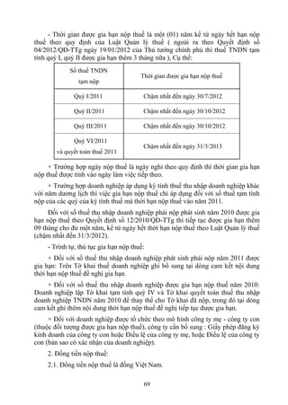 - Thời gian được gia hạn nộp thuế là một (01) năm kể từ ngày hết hạn nộp
thuế theo quy định của Luật Quản lý thuế ( ngoài ra theo Quyết định số
04/2012/QĐ-TTg ngày 19/01/2012 của Thủ tướng chính phủ thì thuế TNDN tạm
tính quý I, quý II được gia hạn thêm 3 tháng nữa ), Cụ thể:
             Số thuế TNDN
                                       Thời gian được gia hạn nộp thuế
                tạm nộp

              Quý I/2011                Chậm nhất đến ngày 30/7/2012

              Quý II/2011               Chậm nhất đến ngày 30/10/2012

              Quý III/2011              Chậm nhất đến ngày 30/10/2012

              Quý VI/2011
                                        Chậm nhất đến ngày 31/3/2013
        và quyết toán thuế 2011

     + Trường hợp ngày nộp thuế là ngày nghỉ theo quy định thì thời gian gia hạn
nộp thuế được tính vào ngày làm việc tiếp theo.
     + Trường hợp doanh nghiệp áp dụng kỳ tính thuế thu nhập doanh nghiệp khác
với năm dương lịch thì việc gia hạn nộp thuế chỉ áp dụng đối với số thuế tạm tính
nộp của các quý của kỳ tính thuế mà thời hạn nộp thuế vào năm 2011.
     Đối với số thuế thu nhập doanh nghiệp phải nộp phát sinh năm 2010 được gia
hạn nộp thuế theo Quyết định số 12/2010/QĐ-TTg thì tiếp tục được gia hạn thêm
09 tháng cho đủ một năm, kể từ ngày hết thời hạn nộp thuế theo Luật Quản lý thuế
(chậm nhất đến 31/3/2012).
    - Trình tự, thủ tục gia hạn nộp thuế:
     + Đối với số thuế thu nhập doanh nghiệp phát sinh phải nộp năm 2011 được
gia hạn: Trên Tờ khai thuế doanh nghiệp ghi bổ sung tại dòng cam kết nội dung
thời hạn nộp thuế đề nghị gia hạn.
    + Đối với số thuế thu nhập doanh nghiệp được gia hạn nộp thuế năm 2010:
Doanh nghiệp lập Tờ khai tạm tính quý IV và Tờ khai quyết toán thuế thu nhập
doanh nghiệp TNDN năm 2010 để thay thế cho Tờ khai đã nộp, trong đó tại dòng
cam kết ghi thêm nội dung thời hạn nộp thuế đề nghị tiếp tục được gia hạn.
     + Đối với doanh nghiệp được tổ chức theo mô hình công ty mẹ - công ty con
(thuộc đối tượng được gia hạn nộp thuế), công ty cần bổ sung : Giấy phép đăng ký
kinh doanh của công ty con hoặc Điều lệ của công ty mẹ, hoặc Điều lệ của công ty
con (bản sao có xác nhận của doanh nghiệp).
    2. Đồng tiền nộp thuế:
    2.1. Đồng tiền nộp thuế là đồng Việt Nam.

                                        69
 