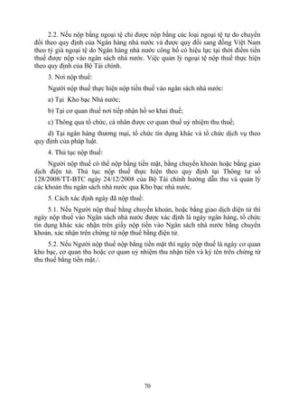 2.2. Nếu nộp bằng ngoại tệ chỉ được nộp bằng các loại ngoại tệ tự do chuyển
đổi theo quy định của Ngân hàng nhà nước và được quy đổi sang đồng Việt Nam
theo tỷ giá ngoại tệ do Ngân hàng nhà nước công bố có hiệu lực tại thời điểm tiền
thuế được nộp vào ngân sách nhà nước. Việc quản lý ngoại tệ nộp thuế thực hiện
theo quy định của Bộ Tài chính.
    3. Nơi nộp thuế:
    Người nộp thuế thực hiện nộp tiền thuế vào ngân sách nhà nước:
    a) Tại Kho bạc Nhà nước;
    b) Tại cơ quan thuế nơi tiếp nhận hồ sơ khai thuế;
    c) Thông qua tổ chức, cá nhân được cơ quan thuế uỷ nhiệm thu thuế;
     d) Tại ngân hàng thương mại, tổ chức tín dụng khác và tổ chức dịch vụ theo
quy định của pháp luật.
    4. Thủ tục nộp thuế:
     Người nộp thuế có thể nộp bằng tiền mặt, bằng chuyển khoản hoặc bằng giao
dịch điện tử. Thủ tục nộp thuế thực hiện theo quy định tại Thông tư số
128/2008/TT-BTC ngày 24/12/2008 của Bộ Tài chính hướng dẫn thu và quản lý
các khoản thu ngân sách nhà nước qua Kho bạc nhà nước.
    5. Cách xác định ngày đã nộp thuế:
     5.1. Nếu Người nộp thuế bằng chuyển khoản, hoặc bằng giao dịch điện tử thì
ngày nộp thuế vào Ngân sách nhà nước được xác định là ngày ngân hàng, tổ chức
tín dụng khác xác nhận trên giấy nộp tiền vào Ngân sách nhà nước bằng chuyển
khoản, xác nhận trên chứng từ nộp thuế bằng điện tử.
     5.2. Nếu Người nộp thuế nộp bằng tiền mặt thì ngày nộp thuế là ngày cơ quan
kho bạc, cơ quan thu hoặc cơ quan uỷ nhiệm thu nhận tiền và ký tên trên chứng từ
thu thuế bằng tiền mặt./.




                                         70
 