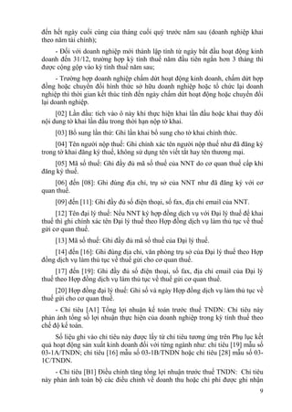 đến hết ngày cuối cùng của tháng cuối quý trước năm sau (doanh nghiệp khai
theo năm tài chính);
    - Đối với doanh nghiệp mới thành lập tính từ ngày bắt đầu hoạt động kinh
doanh đến 31/12, trường hợp kỳ tính thuế năm đầu tiên ngắn hơn 3 tháng thì
được cộng gộp vào kỳ tính thuế năm sau;
      - Trường hợp doanh nghiệp chấm dứt hoạt động kinh doanh, chấm dứt hợp
đồng hoặc chuyển đổi hình thức sở hữu doanh nghiệp hoặc tổ chức lại doanh
nghiệp thì thời gian kết thúc tính đến ngày chấm dứt hoạt động hoặc chuyển đổi
lại doanh nghiệp.
     [02] Lần đầu: tích vào ô này khi thực hiện khai lần đầu hoặc khai thay đổi
nội dung tờ khai lần đầu trong thời hạn nộp tờ khai.
     [03] Bổ sung lần thứ: Ghi lần khai bổ sung cho tờ khai chính thức.
     [04] Tên người nộp thuế: Ghi chính xác tên người nộp thuế như đã đăng ký
trong tờ khai đăng ký thuế, không sử dụng tên viết tắt hay tên thương mại.
    [05] Mã số thuế: Ghi đầy đủ mã số thuế của NNT do cơ quan thuế cấp khi
đăng ký thuế.
    [06] đến [08]: Ghi đúng địa chỉ, trụ sở của NNT như đã đăng ký với cơ
quan thuế.
     [09] đến [11]: Ghi đầy đủ số điện thoại, số fax, địa chỉ email của NNT.
     [12] Tên đại lý thuế: Nếu NNT ký hợp đồng dịch vụ với Đại lý thuế để khai
thuế thì ghi chính xác tên Đại lý thuế theo Hợp đồng dịch vụ làm thủ tục về thuế
gửi cơ quan thuế.
     [13] Mã số thuế: Ghi đầy đủ mã số thuế của Đại lý thuế.
    [14] đến [16]: Ghi đúng địa chỉ, văn phòng trụ sở của Đại lý thuế theo Hợp
đồng dịch vụ làm thủ tục về thuế gửi cho cơ quan thuế.
     [17] đến [19]: Ghi đầy đủ số điện thoại, số fax, địa chỉ email của Đại lý
thuế theo Hợp đồng dịch vụ làm thủ tục về thuế gửi cơ quan thuế.
     [20] Hợp đồng đại lý thuế: Ghi số và ngày Hợp đồng dịch vụ làm thủ tục về
thuế gửi cho cơ quan thuế.
     - Chỉ tiêu [A1] Tổng lợi nhuận kế toán trước thuế TNDN: Chỉ tiêu này
phản ánh tổng số lợi nhuận thực hiện của doanh nghiệp trong kỳ tính thuế theo
chế độ kế toán.
     Số liệu ghi vào chỉ tiêu này được lấy từ chỉ tiêu tương ứng trên Phụ lục kết
quả hoạt động sản xuất kinh doanh đối với từng ngành như: chỉ tiêu [19] mẫu số
03-1A/TNDN; chỉ tiêu [16] mẫu số 03-1B/TNDN hoặc chỉ tiêu [28] mẫu số 03-
1C/TNDN.
    - Chỉ tiêu [B1] Điều chỉnh tăng tổng lợi nhuận trước thuế TNDN: Chỉ tiêu
này phản ánh toàn bộ các điều chỉnh về doanh thu hoặc chi phí được ghi nhận
                                                                               9
 