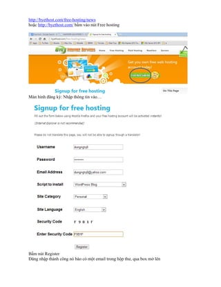 http://byethost.com/free-hosting/news
hoặc http://byethost.com/ bấm vào nút Free hosting

Màn hình đăng ký: Nhập thông tin vào…

Bấm nút Register
Đăng nhập thành công nó báo có một email trong hộp thư, qua box mở lên

 