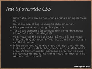 Thứ tự override CSS
– Định nghĩa style sau sẽ nạp chồng những định nghĩa trước
đó
– Để chống nạp chồng sử dụng từ khóa !important
– File style sau sẽ nạp chồng file style trước.
– Tất cả các element đều có thuộc tính giống nhau, ngoại
trừ một số thuộc tính riêng biệt.
– Về lý thuyết có thể sử dụng CSS để thay đổi các thuộc
tính của bất kỳ đối tượng HTML nào. Có thể hoán đổi vị trí
các thẻ cho nhau.
– Mỗi element đều có những thuộc tính mặc định. Mỗi một
trình duyệt sẽ quy định những thuộc tính mặc định là khác
nhau. Để tránh những lỗi không đồng nhất, cần sử dụng
file reset.css để đưa tất cả những thuộc tính mặc định đó
về một chuẩn duy nhất.
 