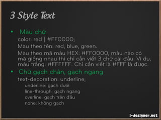 3 Style Text
• Màu chữ
color: red | #FF0000;
Màu theo tên: red, blue, green.
Màu theo mã màu HEX: #FF0000, màu nào có
mã giống nhau thì chỉ cần viết 3 chữ cái đầu. Ví dụ,
màu trắng: #FFFFFF. Chỉ cần viết là #FFF là được.
• Chữ gạch chân, gạch ngang
text-decoration: underline;
underline: gạch dưới
line-through; gạch ngang
overline: gạch trên đầu
none: không gạch
 