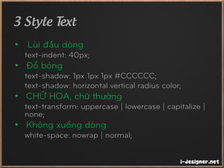 3 Style Text
• Lùi đầu dòng
text-indent: 40px;
• Đổ bóng
text-shadow: 1px 1px 1px #CCCCCC;
text-shadow: horizontal vertical radius color;
• CHỮ HOA, chữ thường
text-transform: uppercase | lowercase | capitalize |
none;
• Không xuống dòng
white-space: nowrap | normal;
 