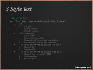 3 Style Text
• Thực hành 1
– Trình bày đoạn văn bản truyện theo format:
• H1
– Căn giữa
– Kích cỡ chữ 30
– Kiểu chữ capitalize
• Các paragraph:
– Căn lề justify
– Khoảng cách dòng 22px
– Paragraph cuối cùng có kiểu chữ nghiêng
– Các paragraph chẵn có mầu chữ là bue
• Tìm tất cả các strong có class là ten-nuoc:
– Màu chữ đỏ
– Chữ viết HOA
• Tìm tất cả các strong có class là thuc-dan:
– Màu chữ theo mã mầu #999999
– Chữ thường hết
– Bỏ chữ đậm đi
 