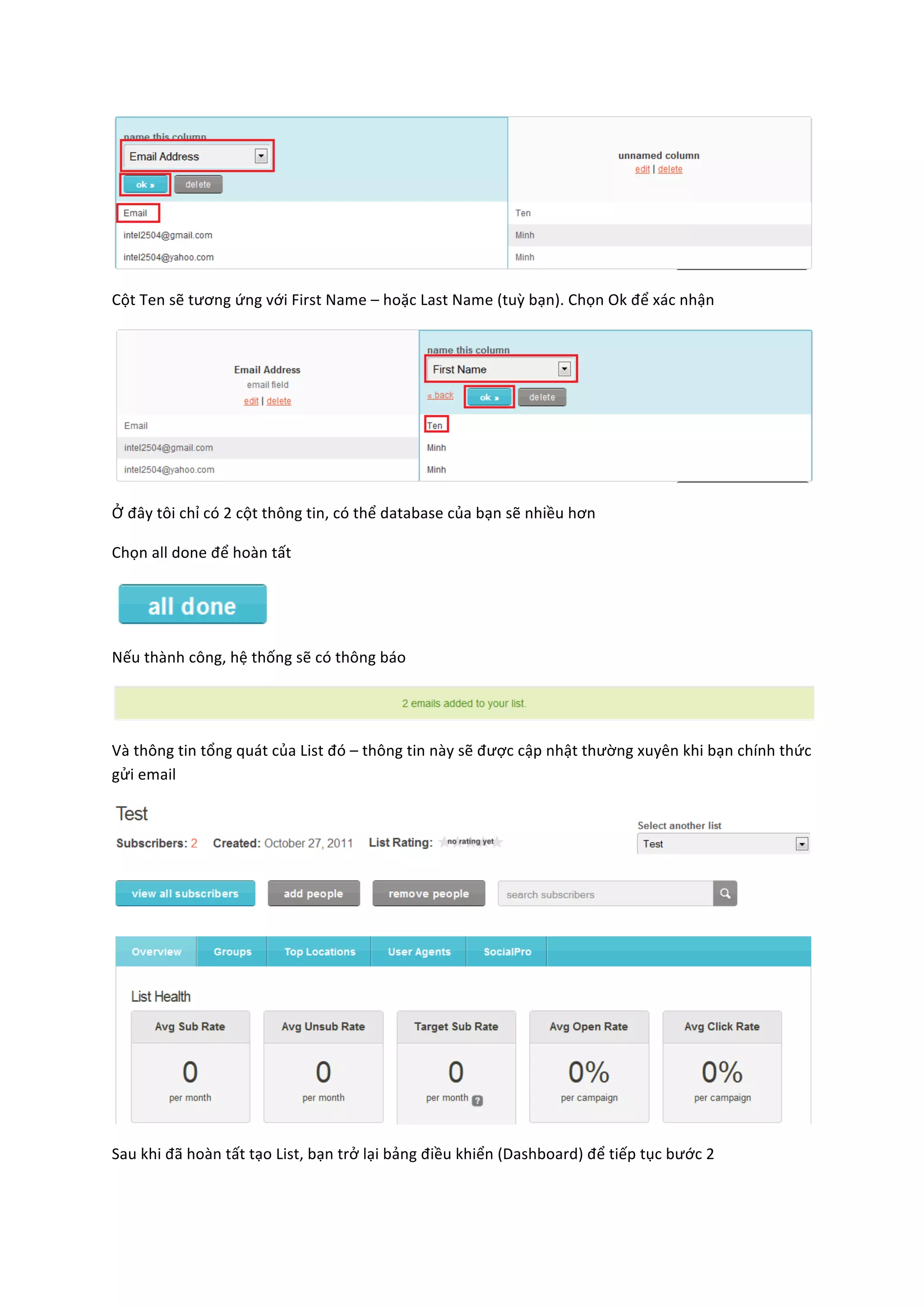  

Cột	
  Ten	
  sẽ	
  tương	
  ứng	
  với	
  First	
  Name	
  –	
  hoặc	
  Last	
  Name	
  (tuỳ	
  bạn).	
  Chọn	
  Ok	
  để	
  xác	
  nhận	
  




                                                                                                                                                                     	
  

Ở	
  đây	
  tôi	
  chỉ	
  có	
  2	
  cột	
  thông	
  tin,	
  có	
  thể	
  database	
  của	
  bạn	
  sẽ	
  nhiều	
  hơn	
  

Chọn	
  all	
  done	
  để	
  hoàn	
  tất	
  



                                       	
  

Nếu	
  thành	
  công,	
  hệ	
  thống	
  sẽ	
  có	
  thông	
  báo	
  	
  


                                                                                                                                                                     	
  

Và	
  thông	
  tin	
  tổng	
  quát	
  của	
  List	
  đó	
  –	
  thông	
  tin	
  này	
  sẽ	
  được	
  cập	
  nhật	
  thường	
  xuyên	
  khi	
  bạn	
  chính	
  thức	
  
gửi	
  email	
  




                                                                                                                                                                     	
  

Sau	
  khi	
  đã	
  hoàn	
  tất	
  tạo	
  List,	
  bạn	
  trở	
  lại	
  bảng	
  điều	
  khiển	
  (Dashboard)	
  để	
  tiếp	
  tục	
  bước	
  2	
  
 