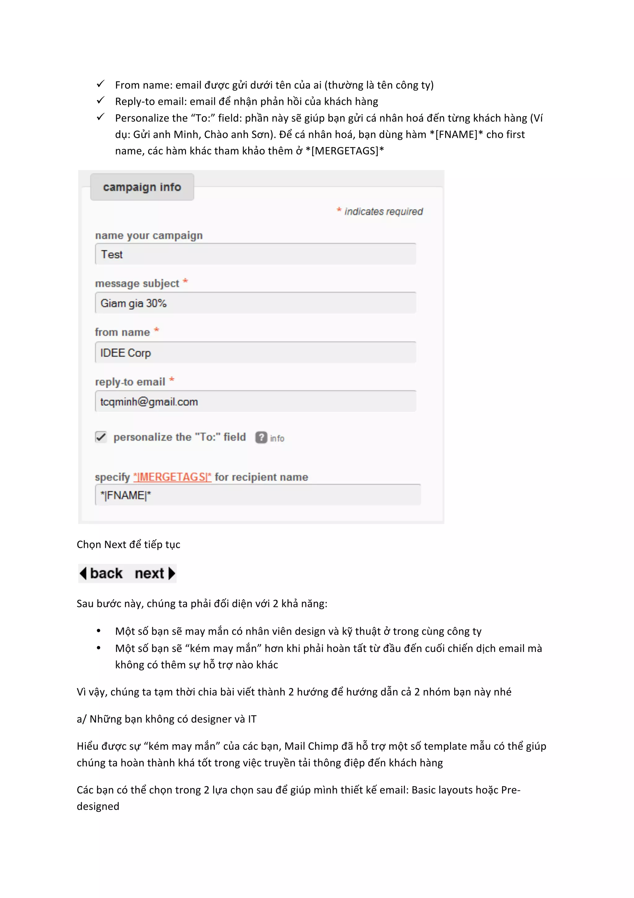 ü From	
  name:	
  email	
  được	
  gửi	
  dưới	
  tên	
  của	
  ai	
  (thường	
  là	
  tên	
  công	
  ty)	
  
       ü Reply-­‐to	
  email:	
  email	
  để	
  nhận	
  phản	
  hồi	
  của	
  khách	
  hàng	
  
       ü Personalize	
  the	
  “To:”	
  field:	
  phần	
  này	
  sẽ	
  giúp	
  bạn	
  gửi	
  cá	
  nhân	
  hoá	
  đến	
  từng	
  khách	
  hàng	
  (Ví	
  
          dụ:	
  Gửi	
  anh	
  Minh,	
  Chào	
  anh	
  Sơn).	
  Để	
  cá	
  nhân	
  hoá,	
  bạn	
  dùng	
  hàm	
  *[FNAME]*	
  cho	
  first	
  
          name,	
  các	
  hàm	
  khác	
  tham	
  khảo	
  thêm	
  ở	
  *[MERGETAGS]*	
  




                                                                                                                               	
  

Chọn	
  Next	
  để	
  tiếp	
  tục	
  	
  


                                     	
  

Sau	
  bước	
  này,	
  chúng	
  ta	
  phải	
  đối	
  diện	
  với	
  2	
  khả	
  năng:	
  	
  

       •      Một	
  số	
  bạn	
  sẽ	
  may	
  mắn	
  có	
  nhân	
  viên	
  design	
  và	
  kỹ	
  thuật	
  ở	
  trong	
  cùng	
  công	
  ty	
  
       •      Một	
  số	
  bạn	
  sẽ	
  “kém	
  may	
  mắn”	
  hơn	
  khi	
  phải	
  hoàn	
  tất	
  từ	
  đầu	
  đến	
  cuối	
  chiến	
  dịch	
  email	
  mà	
  
              không	
  có	
  thêm	
  sự	
  hỗ	
  trợ	
  nào	
  khác	
  	
  	
  

Vì	
  vậy,	
  chúng	
  ta	
  tạm	
  thời	
  chia	
  bài	
  viết	
  thành	
  2	
  hướng	
  để	
  hướng	
  dẫn	
  cả	
  2	
  nhóm	
  bạn	
  này	
  nhé	
  

a/	
  Những	
  bạn	
  không	
  có	
  designer	
  và	
  IT	
  

Hiểu	
  được	
  sự	
  “kém	
  may	
  mắn”	
  của	
  các	
  bạn,	
  Mail	
  Chimp	
  đã	
  hỗ	
  trợ	
  một	
  số	
  template	
  mẫu	
  có	
  thể	
  giúp	
  
chúng	
  ta	
  hoàn	
  thành	
  khá	
  tốt	
  trong	
  việc	
  truyền	
  tải	
  thông	
  điệp	
  đến	
  khách	
  hàng	
  

Các	
  bạn	
  có	
  thể	
  chọn	
  trong	
  2	
  lựa	
  chọn	
  sau	
  để	
  giúp	
  mình	
  thiết	
  kế	
  email:	
  Basic	
  layouts	
  hoặc	
  Pre-­‐
designed	
  	
  
 
