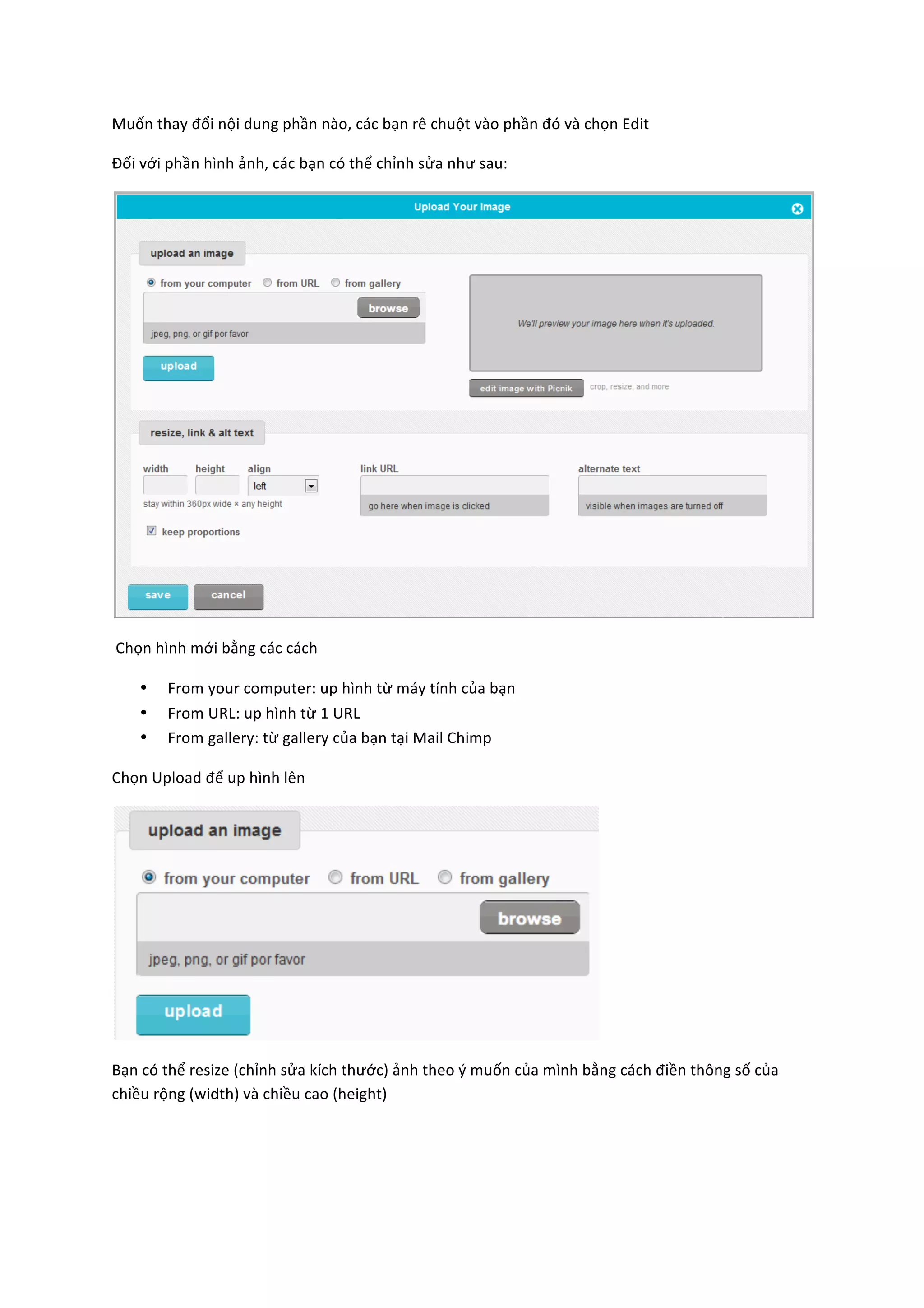 Muốn	
  thay	
  đổi	
  nội	
  dung	
  phần	
  nào,	
  các	
  bạn	
  rê	
  chuột	
  vào	
  phần	
  đó	
  và	
  chọn	
  Edit	
  

Đối	
  với	
  phần	
  hình	
  ảnh,	
  các	
  bạn	
  có	
  thể	
  chỉnh	
  sửa	
  như	
  sau:	
  




                                                                                                                                                             	
  

	
  Chọn	
  hình	
  mới	
  bằng	
  các	
  cách	
  

      •      From	
  your	
  computer:	
  up	
  hình	
  từ	
  máy	
  tính	
  của	
  bạn	
  
      •      From	
  URL:	
  up	
  hình	
  từ	
  1	
  URL	
  
      •      From	
  gallery:	
  từ	
  gallery	
  của	
  bạn	
  tại	
  Mail	
  Chimp	
  

Chọn	
  Upload	
  để	
  up	
  hình	
  lên	
  




                                                                                                                 	
  

Bạn	
  có	
  thể	
  resize	
  (chỉnh	
  sửa	
  kích	
  thước)	
  ảnh	
  theo	
  ý	
  muốn	
  của	
  mình	
  bằng	
  cách	
  điền	
  thông	
  số	
  của	
  
chiều	
  rộng	
  (width)	
  và	
  chiều	
  cao	
  (height)	
  
 
