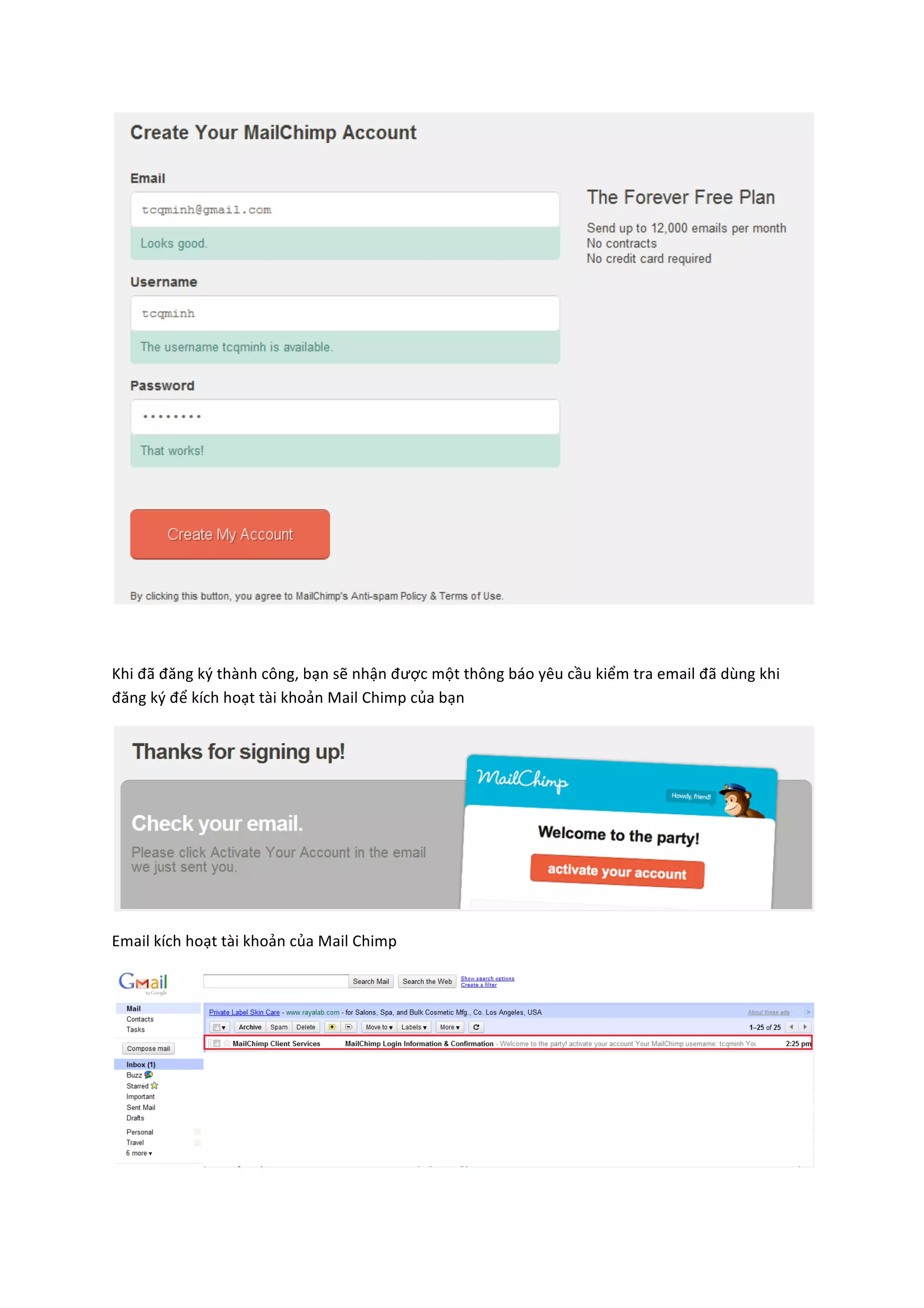  

	
  

Khi	
  đã	
  đăng	
  ký	
  thành	
  công,	
  bạn	
  sẽ	
  nhận	
  được	
  một	
  thông	
  báo	
  yêu	
  cầu	
  kiểm	
  tra	
  email	
  đã	
  dùng	
  khi	
  
đăng	
  ký	
  để	
  kích	
  hoạt	
  tài	
  khoản	
  Mail	
  Chimp	
  của	
  bạn	
  	
  




                                                                                                                                                               	
  

Email	
  kích	
  hoạt	
  tài	
  khoản	
  của	
  Mail	
  Chimp	
  




                                                                                                                                                               	
  
 