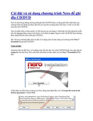 Cài đặt và sử dụng chương trình Nero để ghi
dĩa CD/DVD
Nero là một trong những chương trình ghi dĩa CD/DVD được sử dụng phổ biến nhất hiện nay,
chương trình cho phép tạo được hầu hết các loại dĩa sử dụng được trên máy vi tính và các đầu
máy đọc dĩa CD/DVD.

Nero là phần mềm có bản quyền, có thể mua tại các của hàng vi tính hoặc tìm bản dùng thử miễn
phí trên Internet bằng công cụ tìm kiếm với từ khóa là nero. Ngoài ra dĩa CD-ROM Nero thường
được tặng kèm khi mua ổ dĩa ghi CD/DVD.

Bài viết này sẽ hướng dẫn cách cài đặt và sử dụng một số chức năng của chương trình Nero 7
Essentials để ghi dĩa CD/DVD.

Cách cài đặt:

Chương trình cài đặt Nero sẽ tự động chạy khi cho dĩa vào ổ dĩa CD/DVD hoặc cho chạy tập tin
setup.exe trên dĩa Nero. Khi xuất hiện màn hình cài đặt, nhấn vào nút Nero 7 Essentials để bắt
đầu.




Chấp nhận các điều kiện sử dụng của Nero bằng cách đánh dấu vào ô I accept the term in the
license agreement và nhấn Next.
 