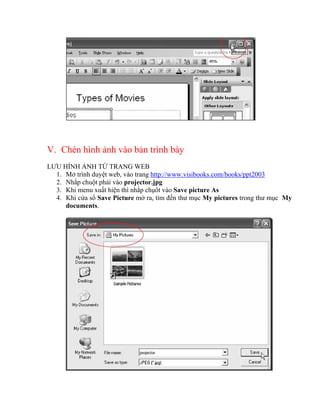 V. Chèn hình ảnh vào bản trình bày
LƯU HÌNH ẢNH TỪ TRANG WEB
  1. Mở trình duyệt web, vào trang http://www.visibooks.com/books/ppt2003
  2. Nhắp chuột phải vào projector.jpg
  3. Khi menu xuất hiện thì nhắp chụôt vào Save picture As
  4. Khi cửa sổ Save Picture mở ra, tìm đến thư mục My pictures trong thư mục My
     documents.
 