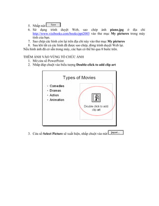 5. Nhắp nút
  6. Sử dụng trình duyệt Web, sao chép ảnh piano.jpg ở địa chỉ
      http://www.visibooks.com/books/ppt2003 vào thư mục My pictures trong máy
      tính của bạn.
  7. Sao chép các hình còn lại trên địa chỉ này vào thư mục My pictures
  8. Sau khi tất cả các hình đã được sao chép, đóng trình duyệt Web lại.
Nếu hình ảnh đã có sẵn trong máy, các bạn có thể bỏ qua 8 bước trên.

THÊM ẢNH VÀO VÙNG TỔ CHỨC ẢNH
  1. Mở cửa sổ PowerPoint
  2. Nhắp đúp chuột vào biểu tượng Double-click to add clip art




   3. Cửa sổ Select Picture sẽ xuất hiện, nhắp chuột vào nút
 