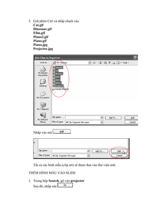 5. Giữ phím Ctrl và nhắp chụôt vào
   Cat.gif
   Dinosaur.gif
   Film.gif
   Piano2.gif
   Piano.gif
   Piano.jpg
   Projector.jpg




   Nhắp vào nút




   Tất cả các hình mẫu (clip art) sẽ được đưa vào thư viện ảnh.

THÊM HÌNH MẪU VÀO SLIDE

1. Trong hộp Search, gõ vào projector
   Sau đó, nhắp nút
 