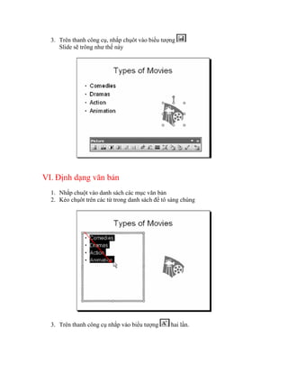 3. Trên thanh công cụ, nhắp chụôt vào biểu tượng
     Slide sẽ trông như thế này




VI. Định dạng văn bản
  1. Nhắp chuột vào danh sách các mục văn bản
  2. Kéo chụôt trên các từ trong danh sách để tô sáng chúng




  3. Trên thanh công cụ nhắp vào biểu tượng      hai lần.
 