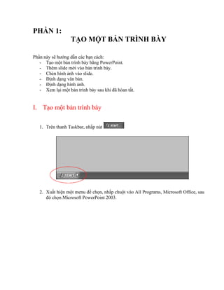 PHẦN 1:
                   TẠO MỘT BẢN TRÌNH BÀY

Phần này sẽ hướng dẫn các bạn cách:
   - Tạo một bản trình bày bằng PowerPoint.
   - Thêm slide mới vào bản trình bày.
   - Chèn hình ảnh vào slide.
   - Định dạng văn bản.
   - Định dạng hình ảnh.
   - Xem lại một bản trình bày sau khi đã hòan tất.


I. Tạo một bản trình bày

   1. Trên thanh Taskbar, nhắp nút




   2. Xuất hiện một menu để chọn, nhắp chuột vào All Programs, Microsoft Office, sau
      đó chọn Microsoft PowerPoint 2003.
 