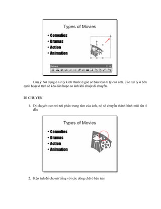 Lưu ý: Sử dụng ô xử lý kích thước ở góc sẽ bảo tòan tỉ lệ của ảnh. Còn xử lý ở bên
cạnh hoặc ở trên sẽ kéo dãn hoặc co ảnh khi chuột di chuyển.


DI CHUYỂN

   1. Di chuyển con trỏ tới phần trung tâm của ảnh, nó sẽ chuyển thành hình mũi tên 4
      đầu




   2. Kéo ảnh để cho nó bằng với các dòng chữ ở bên trái
 