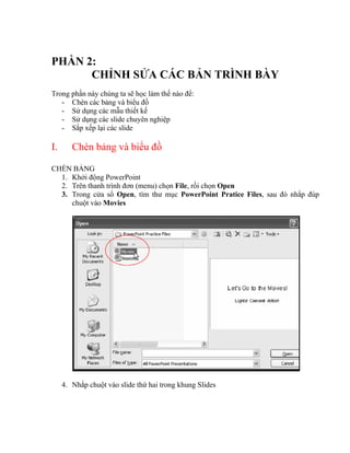 PHẦN 2:
      CHỈNH SỬA CÁC BẢN TRÌNH BÀY
Trong phần này chúng ta sẽ học làm thế nào để:
   - Chèn các bảng và biểu đồ
   - Sử dụng các mẫu thiết kế
   - Sử dụng các slide chuyên nghiệp
   - Sắp xếp lại các slide

I.      Chèn bảng và biểu đồ

CHÈN BẢNG
  1. Khởi động PowerPoint
  2. Trên thanh trình đơn (menu) chọn File, rồi chọn Open
  3. Trong cửa sổ Open, tìm thư mục PowerPoint Pratice Files, sau đó nhắp đúp
     chuột vào Movies




     4. Nhắp chuột vào slide thứ hai trong khung Slides
 