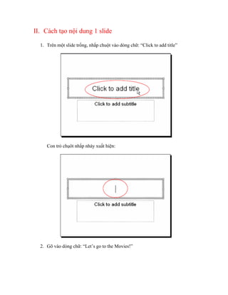 II. Cách tạo nội dung 1 slide

  1. Trên một slide trống, nhắp chuột vào dòng chữ: “Click to add title”




     Con trỏ chụôt nhấp nháy xuất hiện:




  2. Gõ vào dòng chữ: “Let’s go to the Movies!”
 