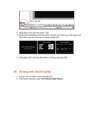 9. Nhấn phím Enter trên bàn phím 3 lần
  10. Nhấm phím BackSpace trên bàn phím 3 lần để xem slide theo chiều ngược lại.
      Mỗi slide trong bản trình bày có dạng Fading Grid




  11. Bấm phím ESC trên bàn phím để trở về khung nhìn ban đầu.




III. Sử dụng slide chuyên nghiệp
  1. Trong ô cửa sổ Slides, chọn slide đầu tiên
  2. Trên thanh trình đơn, chọn View/Master/Slide Master.
 