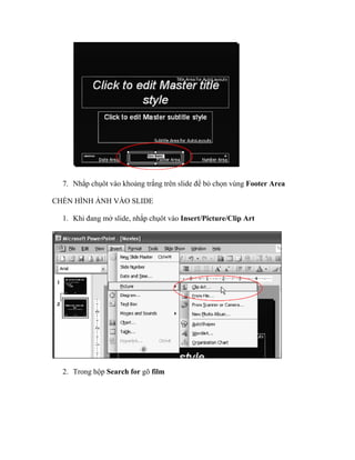 7. Nhắp chụôt vào khoảng trắng trên slide để bỏ chọn vùng Footer Area

CHÈN HÌNH ẢNH VÀO SLIDE

  1. Khi đang mở slide, nhắp chụôt vào Insert/Picture/Clip Art




  2. Trong hộp Search for gõ film
 