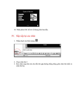 10. Nhấn phím ESC để trở về khung nhìn ban đầu.


IV. Sắp xếp lại các slide

  1. Nhắp chụôt vào biểu tượng




  2. Chọn slide thứ 3
  3. Kéo slide sang bên trái cho đến khi gặp đường thẳng đứng giữa slide thứ nhất và
     slide thứ hai.
 