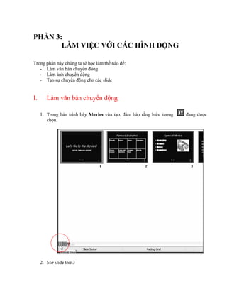 PHẦN 3:
       LÀM VIỆC VỚI CÁC HÌNH ĐỘNG

Trong phần này chúng ta sẽ học làm thế nào để:
   - Làm văn bản chuyển động
   - Làm ảnh chuyển động
   - Tạo sự chuyển động cho các slide


I.      Làm văn bản chuyển động

     1. Trong bản trình bày Movies vừa tạo, đảm bảo rằng biểu tượng   đang được
        chọn.




     2. Mở slide thứ 3
 