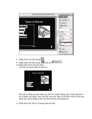 8. Nhắp chụôt vào biểu tượng
9. Nhắp chụôt vào biểu tượng       hoặc nút
10. Nhấn phím Enter trên bàn phím
    Văn bản sẽ chuyển động từ dưới lên




   Nên nhớ là đừng quá lạm dụng các thao tác chuyển động chữ và hình ảnh bởi vì
   nó sẽ khiến cho người xem cảm thấy mệt mỏi. Bạn có thể điều chỉnh để kết hợp
   nhiều lọai chuyển động sẽ làm cho bản trình bày sinh động hơn.

11. Nhấn phím ESC để trở về khung nhìn ban đầu
 