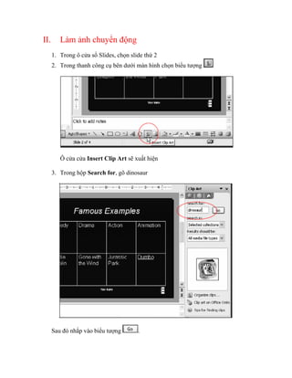 II.      Làm ảnh chuyển động
      1. Trong ô cửa sổ Slides, chọn slide thứ 2
      2. Trong thanh công cụ bên dưới màn hình chọn biểu tượng




         Ô cửa cửa Insert Clip Art sẽ xuất hiện

      3. Trong hộp Search for, gõ dinosaur




      Sau đó nhắp vào biểu tượng        .
 
