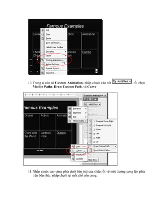 10. Trong ô cửa sổ Custom Animation, nhắp chụôt vào nút                  , rồi chọn
    Motion Paths, Draw Custom Path, và Curve




11. Nhắp chụôt vào vùng phía dưới bên trái của slide rồi vẽ một đường cong lên phía
    trên bên phải, nhắp chụôt tại mỗi chỗ uốn cong.
 