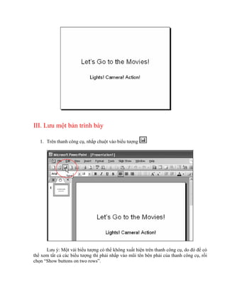 III. Lưu một bản trình bày

   1. Trên thanh công cụ, nhắp chuột vào biểu tượng




      Lưu ý: Một vài biểu tượng có thể không xuất hiện trên thanh công cụ, do đó để có
thể xem tất cả các biểu tượng thì phải nhắp vào mũi tên bên phải của thanh công cụ, rồi
chọn “Show buttons on two rows”.
 