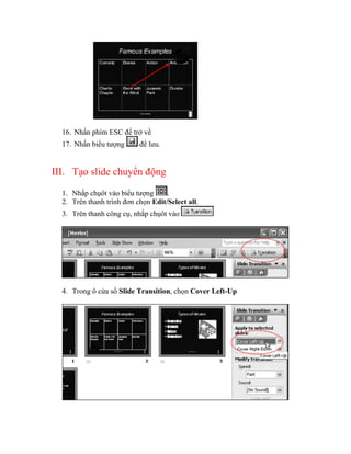 16. Nhấn phím ESC để trở về
  17. Nhấn biểu tượng      để lưu.


III. Tạo slide chuyển động

  1. Nhắp chụôt vào biểu tượng      .
  2. Trên thanh trình đơn chọn Edit/Select all.
  3. Trên thanh công cụ, nhắp chụôt vào




  4. Trong ô cửa sổ Slide Transition, chọn Cover Left-Up
 