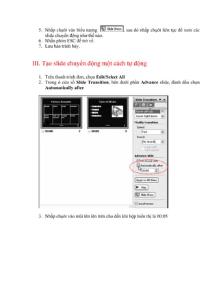5. Nhắp chụôt vào biểu tượng                , sau đó nhắp chụôt liên tục để xem các
     slide chuyển động như thế nào.
  6. Nhấn phím ESC để trở về.
  7. Lưu bản trình bày.


III. Tạo slide chuyển động một cách tự động

  1. Trên thanh trình đơn, chọn Edit/Select All
  2. Trong ô cửa sổ Slide Transition, bên dưới phần Advance slide, đánh dấu chọn
     Automatically after




  3. Nhắp chụôt vào mũi tên lên trên cho đến khi hộp hiển thị là 00:05
 