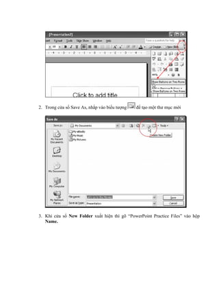 2. Trong cửa sổ Save As, nhắp vào biểu tượng   để tạo một thư mục mới




3. Khi cửa sổ New Folder xuất hiện thì gõ “PowerPoint Practice Files” vào hộp
   Name.
 