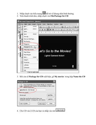 1. Nhắp chụôt vào biểu tượng      để trở về khung nhìn bình thường.
2. Trên thanh trình đơn, nhắp chụôt vào File/Package for CD




3. Khi cửa sổ Package for CD xuất hiện, gõ My movies trong hộp Name the CD




4. Cho CD vào ổ CD của bạn và nhắp vào nút
 
