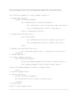 The general template structure is the same throughout the template. Here is the general structure.
<div id="outer-wrapper"><!--outer wrapper Started-->
<!--Header Wep Started-->
<header id="header-wrapper">
<div id="menuatas"><!--menuatas Started-->
<div id="clock"> </div><!--Top menu right side date-->
<div id="sidebaratas"> </div><!--Page Menu-->
</div><!--"menuatas" Started-->
<!--Header Logo And Search Box-->
<div id="isihead">
<div id="headtitle"></div><!--Header Logo/Title-->
<div id="Headerads"></div><!--Header 728Px ads-->
</div>
<!--Header Logo And Search Box end-->
<div class="Main-menu"></div> <!--Header blue Color Menu-->
</header>
<!--Header Wep End-->
<!--content wrapper Started-->
<div id="content-wrapper">
<aside id="sidebar-wrapper-lf"></aside><!--Center Column-->
<div id="main-wrapper"></div><!--Main Content Area-->
<aside id="sidebar-wrapper"></aside><!--Sidebar Area-->
</div>
<!--content wrapper End-->
<!--Footer Started-->
<footer id="footer-wrapper">
div id="footer"></div><!--Footer Column's Area-->
</footer>
<!--Footer End-->
</div><!--outer wrapper End-->
 