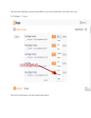 This theme Have Half Page responsive Image Slider, do you need to install slider, if yes follow these steps
Go To Blogger >> Layout
Then Click On Edit Buttons. (See this Example Image Below)
 