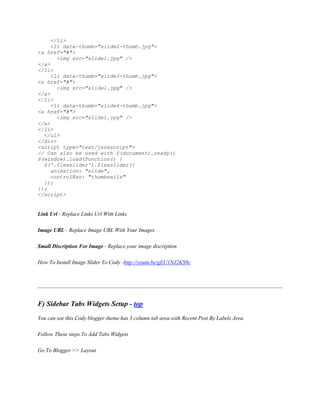 </li>
<li data-thumb="slide2-thumb.jpg">
<a href="#">
<img src="slide1.jpg" />
</a>
</li>
<li data-thumb="slide3-thumb.jpg">
<a href="#">
<img src="slide1.jpg" />
</a>
</li>
<li data-thumb="slide4-thumb.jpg">
<a href="#">
<img src="slide1.jpg" />
</a>
</li>
</ul>
</div>
<script type="text/javascript">
// Can also be used with $(document).ready()
$(window).load(function() {
$('.flexslider').flexslider({
animation: "slide",
controlNav: "thumbnails"
});
});
</script>
Link Url - Replace Links Url With Links
Image URL - Replace Image URL With Your Images
Small Discription For Image - Replace your image discription
How To Install Image Slider To Cody -http://youtu.be/gEU1NJ2KS9c
F) Sidebar Tabs Widgets Setup - top
You can see this Cody blogger theme has 3 column tab area with Recent Post By Labels Area.
Follow These steps To Add Tabs Widgets
Go To Blogger >> Layout
 