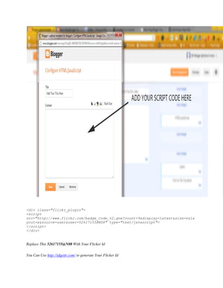 <div class="flickr_plugin">
<script
src="http://www.flickr.com/badge_code_v2.gne?count=9&display=latest&size=s&la
yout=x&source=user&user=52617155@N08" type="text/javascript">
</script>
</div>
Replace This 52617155@N08 With Your Flicker Id
You Can Use http://idgettr.com/ to generate Your Flicker Id
 