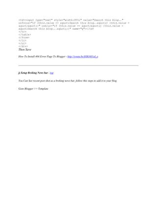 <td><input type="text" style="width:95%;" value="Search this blog.."
onfocus="if (this.value == "Search this blog..") {this.value =
""}" onblur="if (this.value == "") {this.value =
"Search this blog...";}" name="q"></td>
</tr>
</table>
</form>
</li>
</ul>
</div>
Then Save
How To Install 404 Error Page To Blogger - http://youtu.be/ftSKtM1zd_o
j) Setup Breking News bar - top
You Can See recent post shot as a breking news bar, follow this steps to add it to your blog
Goto Blogger >> Template
 