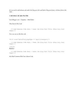do you need to add adsense ads under the blog post title and before blog post footer, ok thene foloow this
steps,
1.Add Adsens Ads After Post Title
Goto Blogger.com > Template > Html Editer
Then Search This Code
<!--Add Adsense Code Here / Under the Blog Psot Title (Show Only Post
Page)-->
Now you can see like this code
<b:if cond='data:blog.pageType == "item"'>
<!--Add Adsense Code Here / Under the Blog Psot Title (Show Only Post
Page)-->
</b:if>
Replace
<!--Add Adsense Code Here / Under the Blog Psot Title (Show Only Post
Page)-->
this Html Comment With Your Adsens Code
 